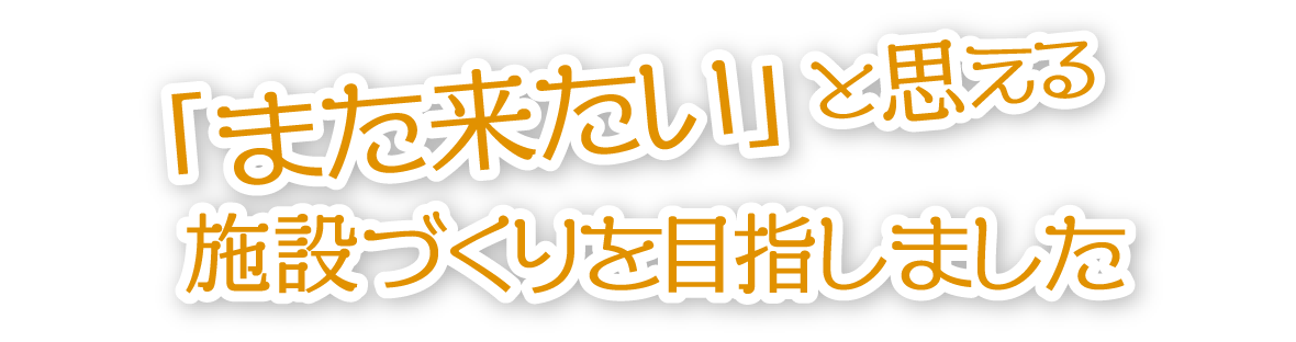 「また来たい」と思える施設づくりを目指しました